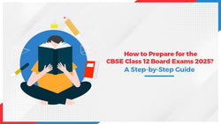 How to Prepare for the CBSE Class 12 Board Exams in 2025? A Step-by-Step Guide